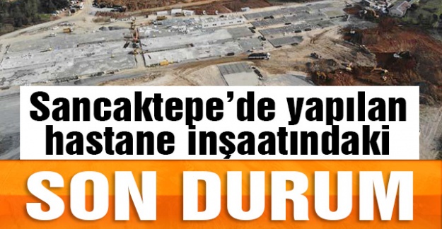 Sancaktepe'de yapılan hastanene inşaatındaki son durum