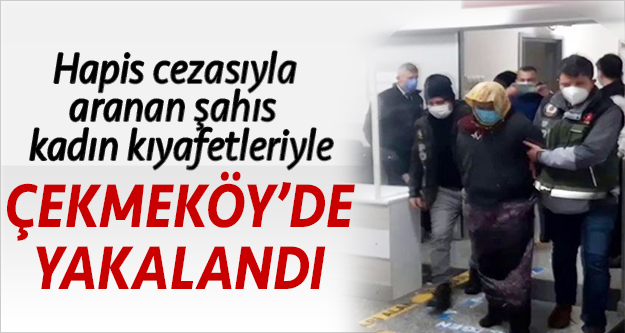 Hapis cezasıyla aranan şahıs kadın kıyafetleriyle Çekmeköy'de yakalandı